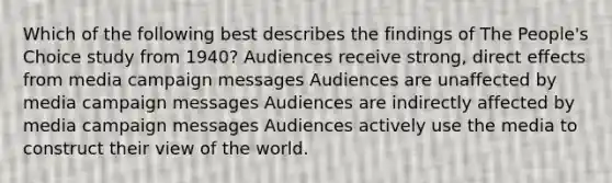 Which of the following best describes the findings of The People's Choice study from 1940? Audiences receive strong, direct effects from media campaign messages Audiences are unaffected by media campaign messages Audiences are indirectly affected by media campaign messages Audiences actively use the media to construct their view of the world.