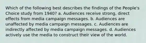 Which of the following best describes the findings of the People's Choice study from 1940? a. Audiences receive strong, direct effects from media campaign messages. b. Audiences are unaffected by media campaign messages. c. Audiences are indirectly affected by media campaign messages. d. Audiences actively use the media to construct their view of the world.