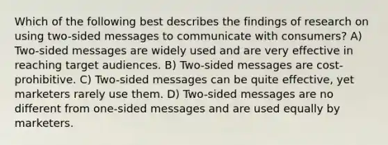 Which of the following best describes the findings of research on using two-sided messages to communicate with consumers? A) Two-sided messages are widely used and are very effective in reaching target audiences. B) Two-sided messages are cost-prohibitive. C) Two-sided messages can be quite effective, yet marketers rarely use them. D) Two-sided messages are no different from one-sided messages and are used equally by marketers.