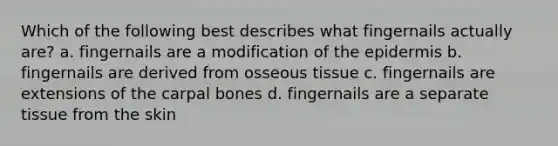 Which of the following best describes what fingernails actually are? a. fingernails are a modification of <a href='https://www.questionai.com/knowledge/kBFgQMpq6s-the-epidermis' class='anchor-knowledge'>the epidermis</a> b. fingernails are derived from osseous tissue c. fingernails are extensions of the carpal bones d. fingernails are a separate tissue from the skin