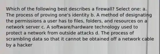 Which of the following best describes a firewall? Select one: a. The process of proving one's identity b. A method of designating the permissions a user has to files, folders, and resources on a network server c. A software/hardware technology used to protect a network from outside attacks d. The process of scrambling data so that it cannot be obtained off a network cable by a hacker