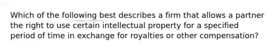 Which of the following best describes a firm that allows a partner the right to use certain intellectual property for a specified period of time in exchange for royalties or other compensation?