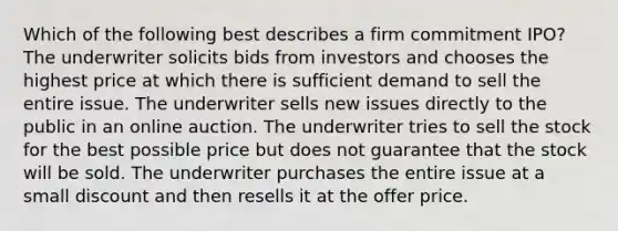 Which of the following best describes a firm commitment IPO? The underwriter solicits bids from investors and chooses the highest price at which there is sufficient demand to sell the entire issue. The underwriter sells new issues directly to the public in an online auction. The underwriter tries to sell the stock for the best possible price but does not guarantee that the stock will be sold. The underwriter purchases the entire issue at a small discount and then resells it at the offer price.