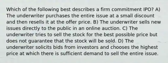 Which of the following best describes a firm commitment IPO? A) The underwriter purchases the entire issue at a small discount and then resells it at the offer price. B) The underwriter sells new issues directly to the public in an online auction. C) The underwriter tries to sell the stock for the best possible price but does not guarantee that the stock will be sold. D) The underwriter solicits bids from investors and chooses the highest price at which there is sufficient demand to sell the entire issue.