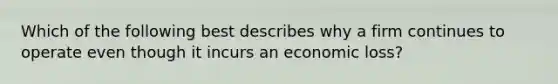 Which of the following best describes why a firm continues to operate even though it incurs an economic loss?