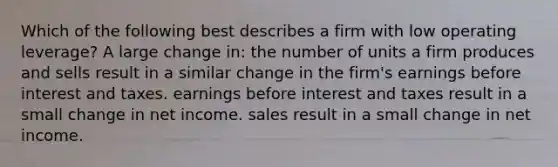 Which of the following best describes a firm with low operating leverage? A large change in: the number of units a firm produces and sells result in a similar change in the firm's earnings before interest and taxes. earnings before interest and taxes result in a small change in net income. sales result in a small change in net income.