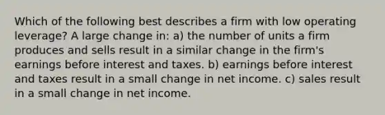 Which of the following best describes a firm with low operating leverage? A large change in: a) the number of units a firm produces and sells result in a similar change in the firm's earnings before interest and taxes. b) earnings before interest and taxes result in a small change in net income. c) sales result in a small change in net income.