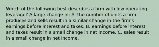 Which of the following best describes a firm with low operating leverage? A large change in: A. the number of units a firm produces and sells result in a similar change in the firm's earnings before interest and taxes. B. earnings before interest and taxes result in a small change in net income. C. sales result in a small change in net income.