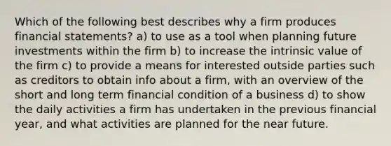 Which of the following best describes why a firm produces financial statements? a) to use as a tool when planning future investments within the firm b) to increase the intrinsic value of the firm c) to provide a means for interested outside parties such as creditors to obtain info about a firm, with an overview of the short and long term financial condition of a business d) to show the daily activities a firm has undertaken in the previous financial year, and what activities are planned for the near future.