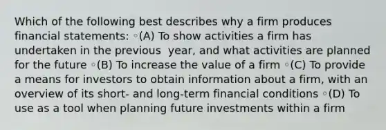 Which of the following best describes why a firm produces financial​ statements: ◦(A) To show activities a firm has undertaken in the previous ​ year, and what activities are planned for the future ◦(B) To increase the value of a firm ◦(C) To provide a means for investors to obtain information about a​ firm, with an overview of its short- and long-term financial conditions ◦(D) To use as a tool when planning future investments within a firm