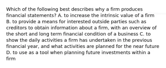 Which of the following best describes why a firm produces financial​ statements? A. to increase the intrinsic value of a firm B. to provide a means for interested outside parties such as creditors to obtain information about a​ firm, with an overview of the short and long term financial condition of a business C. to show the daily activities a firm has undertaken in the previous financial​ year, and what activities are planned for <a href='https://www.questionai.com/knowledge/k3kaQH73w3-the-near-future' class='anchor-knowledge'>the near future</a> D. to use as a tool when planning future investments within a firm