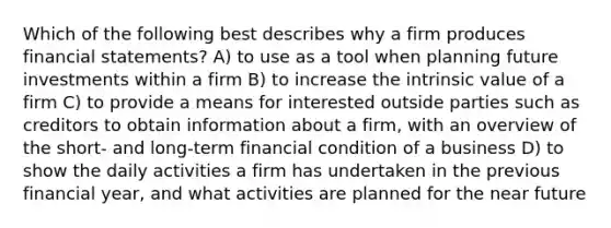 Which of the following best describes why a firm produces financial statements? A) to use as a tool when planning future investments within a firm B) to increase the intrinsic value of a firm C) to provide a means for interested outside parties such as creditors to obtain information about a firm, with an overview of the short- and long-term financial condition of a business D) to show the daily activities a firm has undertaken in the previous financial year, and what activities are planned for the near future