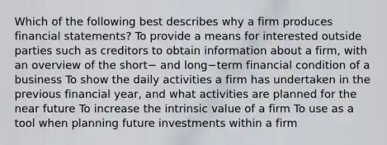 Which of the following best describes why a firm produces financial​ statements? To provide a means for interested outside parties such as creditors to obtain information about a​ firm, with an overview of the short− and long−term financial condition of a business To show the daily activities a firm has undertaken in the previous financial​ year, and what activities are planned for the near future To increase the intrinsic value of a firm To use as a tool when planning future investments within a firm