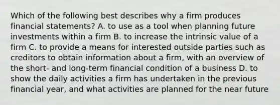 Which of the following best describes why a firm produces financial statements? A. to use as a tool when planning future investments within a firm B. to increase the intrinsic value of a firm C. to provide a means for interested outside parties such as creditors to obtain information about a firm, with an overview of the short- and long-term financial condition of a business D. to show the daily activities a firm has undertaken in the previous financial year, and what activities are planned for the near future