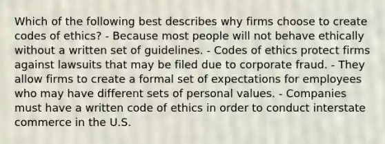 Which of the following best describes why firms choose to create codes of ethics? - Because most people will not behave ethically without a written set of guidelines. - Codes of ethics protect firms against lawsuits that may be filed due to corporate fraud. - They allow firms to create a formal set of expectations for employees who may have different sets of personal values. - Companies must have a written code of ethics in order to conduct interstate commerce in the U.S.