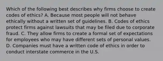 Which of the following best describes why firms choose to create codes of ethics? A. Because most people will not behave ethically without a written set of guidelines. B. Codes of ethics protect firms against lawsuits that may be filed due to corporate fraud. C. They allow firms to create a formal set of expectations for employees who may have different sets of personal values. D. Companies must have a written code of ethics in order to conduct interstate commerce in the U.S.