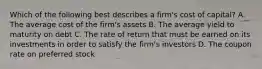 Which of the following best describes a​ firm's cost of​ capital? A. The average cost of the​ firm's assets B. The average yield to maturity on debt C. The rate of return that must be earned on its investments in order to satisfy the​ firm's investors D. The coupon rate on preferred stock