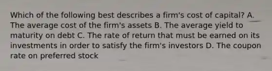 Which of the following best describes a​ firm's cost of​ capital? A. The average cost of the​ firm's assets B. The average yield to maturity on debt C. The rate of return that must be earned on its investments in order to satisfy the​ firm's investors D. The coupon rate on preferred stock