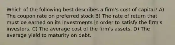 Which of the following best describes a firm's cost of capital? A) The coupon rate on preferred stock B) The rate of return that must be earned on its investments in order to satisfy the firm's investors. C) The average cost of the firm's assets. D) The average yield to maturity on debt.