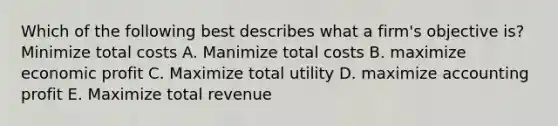 Which of the following best describes what a firm's objective is? Minimize total costs A. Manimize total costs B. maximize economic profit C. Maximize total utility D. maximize accounting profit E. Maximize total revenue