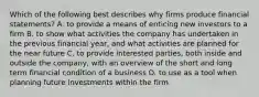 Which of the following best describes why firms produce financial statements? A. to provide a means of enticing new investors to a firm B. to show what activities the company has undertaken in the previous financial year, and what activities are planned for the near future C. to provide interested parties, both inside and outside the company, with an overview of the short and long term financial condition of a business D. to use as a tool when planning future investments within the firm