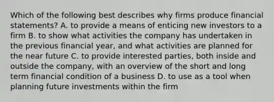 Which of the following best describes why firms produce financial statements? A. to provide a means of enticing new investors to a firm B. to show what activities the company has undertaken in the previous financial year, and what activities are planned for the near future C. to provide interested parties, both inside and outside the company, with an overview of the short and long term financial condition of a business D. to use as a tool when planning future investments within the firm