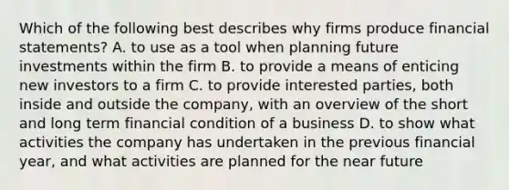 Which of the following best describes why firms produce <a href='https://www.questionai.com/knowledge/kFBJaQCz4b-financial-statements' class='anchor-knowledge'>financial statements</a>? A. to use as a tool when planning future investments within the firm B. to provide a means of enticing new investors to a firm C. to provide interested parties, both inside and outside the company, with an overview of the short and long term financial condition of a business D. to show what activities the company has undertaken in the previous financial year, and what activities are planned for <a href='https://www.questionai.com/knowledge/k3kaQH73w3-the-near-future' class='anchor-knowledge'>the near future</a>