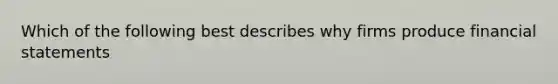 Which of the following best describes why firms produce financial statements