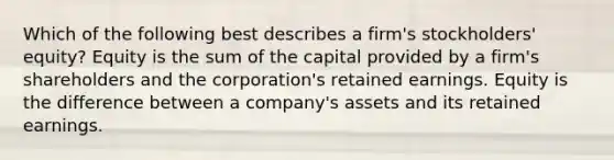 Which of the following best describes a firm's stockholders' equity? Equity is the sum of the capital provided by a firm's shareholders and the corporation's retained earnings. Equity is the difference between a company's assets and its retained earnings.