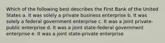 Which of the following best describes the First Bank of the United States a. It was solely a private business enterprise b. It was solely a federal government enterprise c. It was a joint private-public enterprise d. It was a joint state-federal government enterprise e. It was a joint state-private enterprise