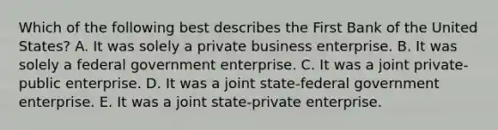 Which of the following best describes the First Bank of the United States? A. It was solely a private business enterprise. B. It was solely a federal government enterprise. C. It was a joint private-public enterprise. D. It was a joint state-federal government enterprise. E. It was a joint state-private enterprise.