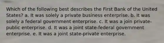 Which of the following best describes the First Bank of the United States? a. It was solely a private business enterprise. b. It was solely a federal government enterprise. c. It was a join private-public enterprise. d. It was a joint state-federal government enterprise. e. It was a joint state-private enterprise.