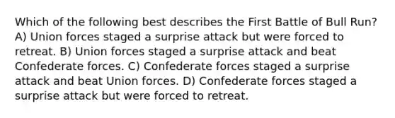 Which of the following best describes the First Battle of Bull Run? A) Union forces staged a surprise attack but were forced to retreat. B) Union forces staged a surprise attack and beat Confederate forces. C) Confederate forces staged a surprise attack and beat Union forces. D) Confederate forces staged a surprise attack but were forced to retreat.