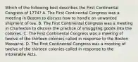 Which of the following best describes the First Continental Congress of 1774? A. The First Continental Congress was a meeting in Boston to discuss how to handle an unwanted shipment of tea. B. The First Continental Congress was a meeting in Charleston to discuss the practice of smuggling goods into the colonies. C. The First Continental Congress was a meeting of twelve of the thirteen colonies called in response to the Boston Massacre. D. The First Continental Congress was a meeting of twelve of the thirteen colonies called in response to the Intolerable Acts.