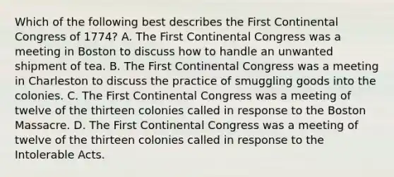 Which of the following best describes the First Continental Congress of 1774? A. The First Continental Congress was a meeting in Boston to discuss how to handle an unwanted shipment of tea. B. The First Continental Congress was a meeting in Charleston to discuss the practice of smuggling goods into the colonies. C. The First Continental Congress was a meeting of twelve of the thirteen colonies called in response to the Boston Massacre. D. The First Continental Congress was a meeting of twelve of the thirteen colonies called in response to the Intolerable Acts.