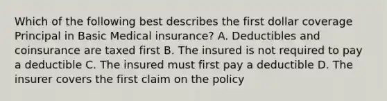 Which of the following best describes the first dollar coverage Principal in Basic Medical insurance? A. Deductibles and coinsurance are taxed first B. The insured is not required to pay a deductible C. The insured must first pay a deductible D. The insurer covers the first claim on the policy