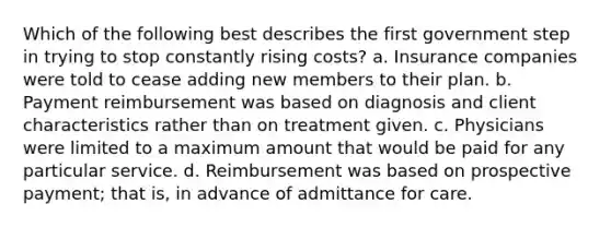 Which of the following best describes the first government step in trying to stop constantly rising costs? a. Insurance companies were told to cease adding new members to their plan. b. Payment reimbursement was based on diagnosis and client characteristics rather than on treatment given. c. Physicians were limited to a maximum amount that would be paid for any particular service. d. Reimbursement was based on prospective payment; that is, in advance of admittance for care.