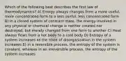 Which of the following best describes the first law of thermodynamics? A) Energy always changes from a more useful, more concentrated form to a less useful, less concentrated form B) In a closed system of constant mass, the energy involved in any physical or chemical change is neither created nor destroyed, but merely changed from one form to another C) Heat always flows from a hot body to a cold body D) Entropy of a system increases as the state of disorganization in the system increases E) In a reversible process, the entropy of the system is constant, whereas in an irreversible process, the entropy of the system increases