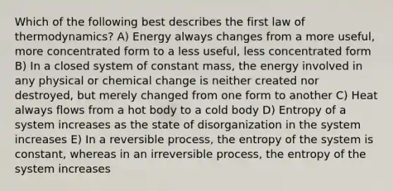 Which of the following best describes the first law of thermodynamics? A) Energy always changes from a more useful, more concentrated form to a less useful, less concentrated form B) In a closed system of constant mass, the energy involved in any physical or chemical change is neither created nor destroyed, but merely changed from one form to another C) Heat always flows from a hot body to a cold body D) Entropy of a system increases as the state of disorganization in the system increases E) In a reversible process, the entropy of the system is constant, whereas in an irreversible process, the entropy of the system increases