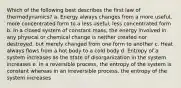 Which of the following best describes the first law of thermodynamics? a. Energy always changes from a more useful, more concentrated form to a less useful, less concentrated form b. In a closed system of constant mass, the energy involved in any physical or chemical change is neither created nor destroyed, but merely changed from one form to another c. Heat always flows from a hot body to a cold body d. Entropy of a system increases as the state of disorganization in the system increases e. In a reversible process, the entropy of the system is constant whereas in an irreversible process, the entropy of the system increases