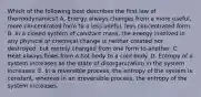 Which of the following best describes the first law of thermodynamics? A. Energy always changes from a more useful, more concentrated form to a less useful, less concentrated form. B. In a closed system of constant mass, the energy involved in any physical or chemical change is neither created nor destroyed, but merely changed from one form to another. C. Heat always flows from a hot body to a cold body. D. Entropy of a system increases as the state of disorganization in the system increases. E. In a reversible process, the entropy of the system is constant, whereas in an irreversible process, the entropy of the system increases.