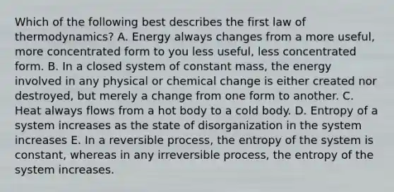 Which of the following best describes the first law of thermodynamics? A. Energy always changes from a more useful, more concentrated form to you less useful, less concentrated form. B. In a closed system of constant mass, the energy involved in any physical or chemical change is either created nor destroyed, but merely a change from one form to another. C. Heat always flows from a hot body to a cold body. D. Entropy of a system increases as the state of disorganization in the system increases E. In a reversible process, the entropy of the system is constant, whereas in any irreversible process, the entropy of the system increases.