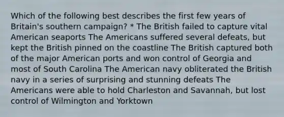 Which of the following best describes the first few years of Britain's southern campaign? * The British failed to capture vital American seaports The Americans suffered several defeats, but kept the British pinned on the coastline The British captured both of the major American ports and won control of Georgia and most of South Carolina The American navy obliterated the British navy in a series of surprising and stunning defeats The Americans were able to hold Charleston and Savannah, but lost control of Wilmington and Yorktown