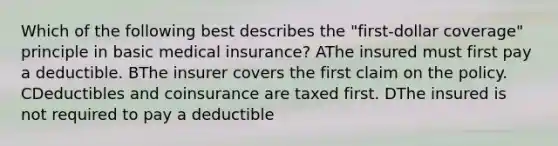 Which of the following best describes the "first-dollar coverage" principle in basic medical insurance? AThe insured must first pay a deductible. BThe insurer covers the first claim on the policy. CDeductibles and coinsurance are taxed first. DThe insured is not required to pay a deductible