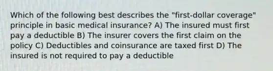 Which of the following best describes the "first-dollar coverage" principle in basic medical insurance? A) The insured must first pay a deductible B) The insurer covers the first claim on the policy C) Deductibles and coinsurance are taxed first D) The insured is not required to pay a deductible