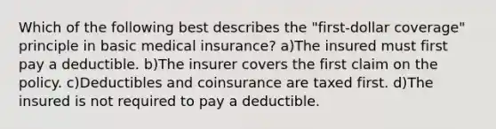 Which of the following best describes the "first-dollar coverage" principle in basic medical insurance? a)The insured must first pay a deductible. b)The insurer covers the first claim on the policy. c)Deductibles and coinsurance are taxed first. d)The insured is not required to pay a deductible.