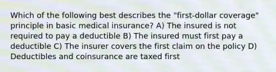 Which of the following best describes the "first-dollar coverage" principle in basic medical insurance? A) The insured is not required to pay a deductible B) The insured must first pay a deductible C) The insurer covers the first claim on the policy D) Deductibles and coinsurance are taxed first