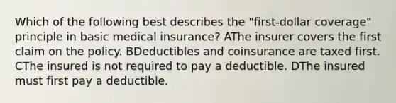 Which of the following best describes the "first-dollar coverage" principle in basic medical insurance? AThe insurer covers the first claim on the policy. BDeductibles and coinsurance are taxed first. CThe insured is not required to pay a deductible. DThe insured must first pay a deductible.