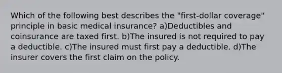 Which of the following best describes the "first-dollar coverage" principle in basic medical insurance? a)Deductibles and coinsurance are taxed first. b)The insured is not required to pay a deductible. c)The insured must first pay a deductible. d)The insurer covers the first claim on the policy.