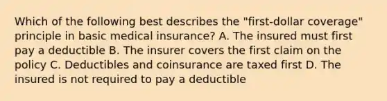 Which of the following best describes the "first-dollar coverage" principle in basic medical insurance? A. The insured must first pay a deductible B. The insurer covers the first claim on the policy C. Deductibles and coinsurance are taxed first D. The insured is not required to pay a deductible